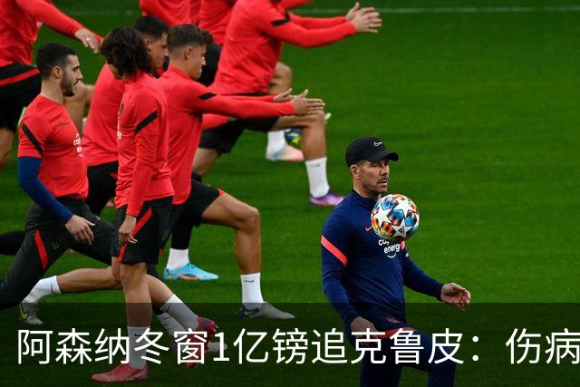 阿森纳冬窗1亿镑追克鲁皮：伤病风险下的争冠豪赌